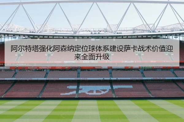 阿尔特塔强化阿森纳定位球体系建设萨卡战术价值迎来全面升级
